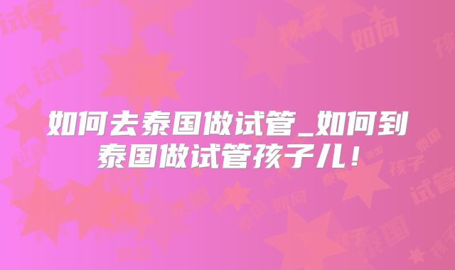 如何去泰国做试管_如何到泰国做试管孩子儿！