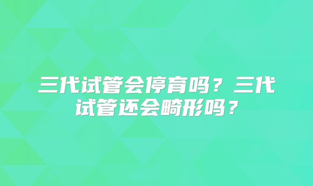 三代试管会停育吗?三代试管还会畸形吗?