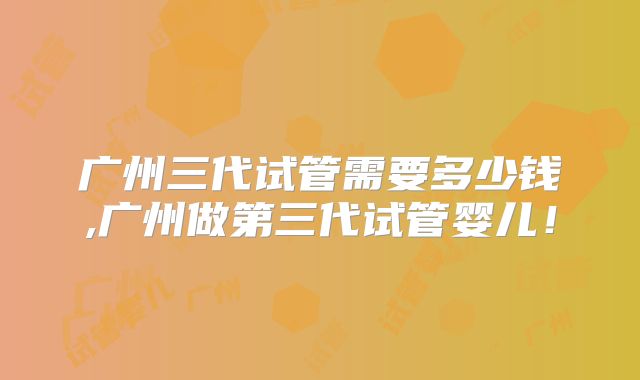 广州三代试管需要多少钱,广州做第三代试管婴儿!