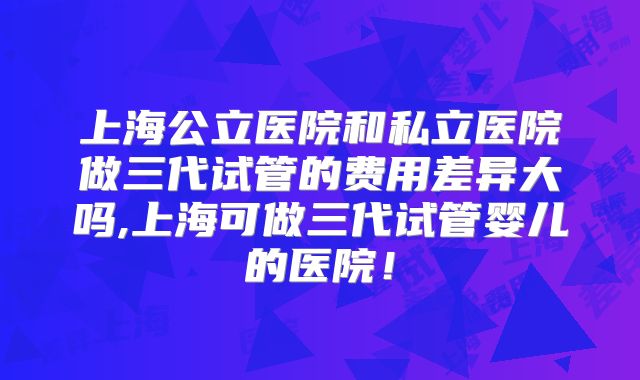 上海公立医院和私立医院做三代试管的费用差异大吗,上海可做三代试管婴儿的医院！
