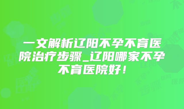 一文解析辽阳不孕不育医院治疗步骤_辽阳哪家不孕不育医院好!
