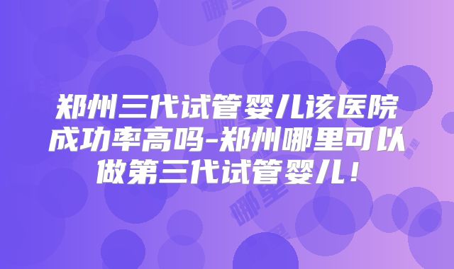 郑州三代试管婴儿该医院成功率高吗-郑州哪里可以做第三代试管婴儿！