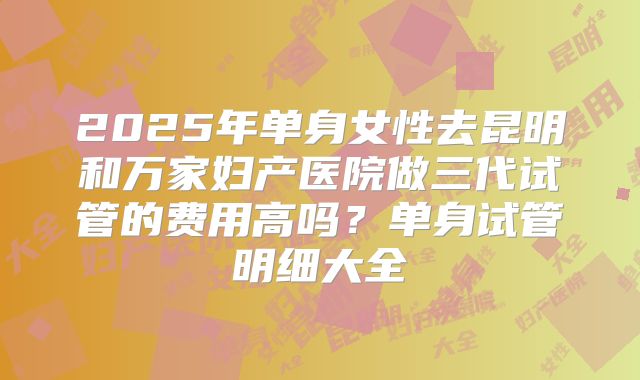 2025年单身女性去昆明和万家妇产医院做三代试管的费用高吗?单身试管明细大全