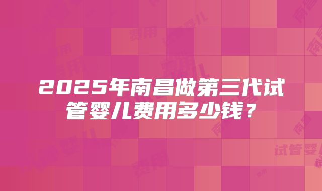 2025年南昌做第三代试管婴儿费用多少钱？