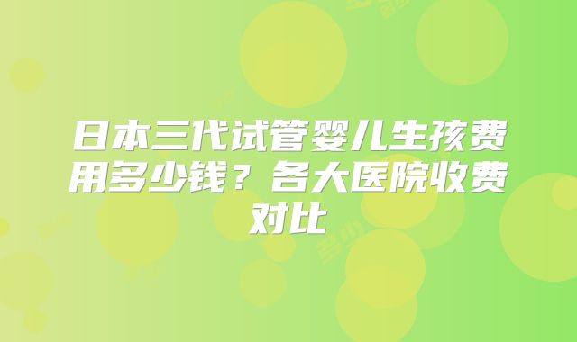 日本三代试管婴儿生孩费用多少钱？各大医院收费对比