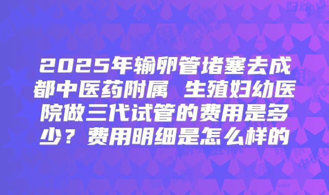 2025年输卵管堵塞去成都中医药附属 生殖妇幼医院做三代试管的费用是多少？费用明细是怎么样的