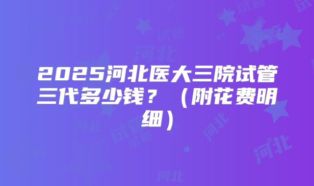2025河北医大三院试管三代多少钱？（附花费明细）
