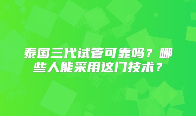 泰国三代试管可靠吗？哪些人能采用这门技术？