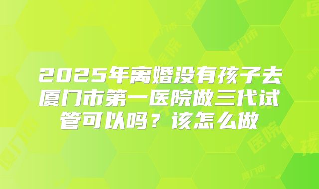 2025年离婚没有孩子去厦门市第一医院做三代试管可以吗?该怎么做