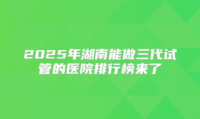 2025年湖南能做三代试管的医院排行榜来了