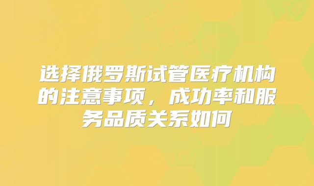 选择俄罗斯试管医疗机构的注意事项，成功率和服务品质关系如何