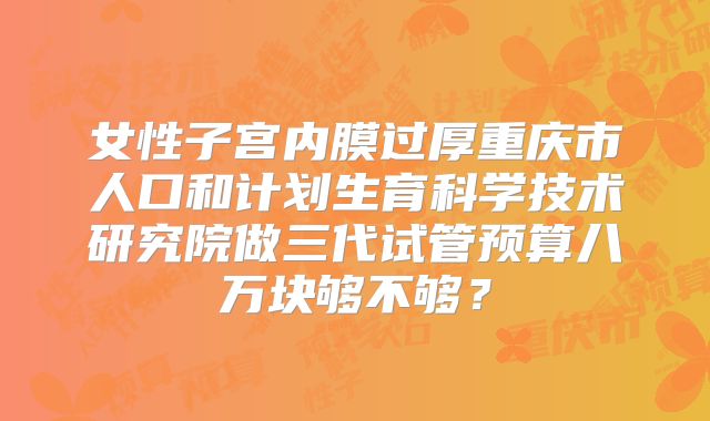女性子宫内膜过厚重庆市人口和计划生育科学技术研究院做三代试管预算八万块够不够？