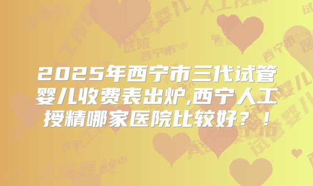 2025年西宁市三代试管婴儿收费表出炉,西宁人工授精哪家医院比较好？！