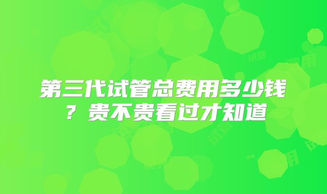 第三代试管总费用多少钱？贵不贵看过才知道