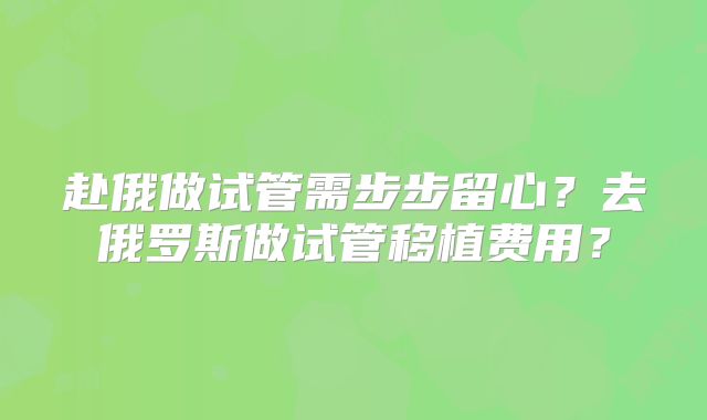 赴俄做试管需步步留心？去俄罗斯做试管移植费用？