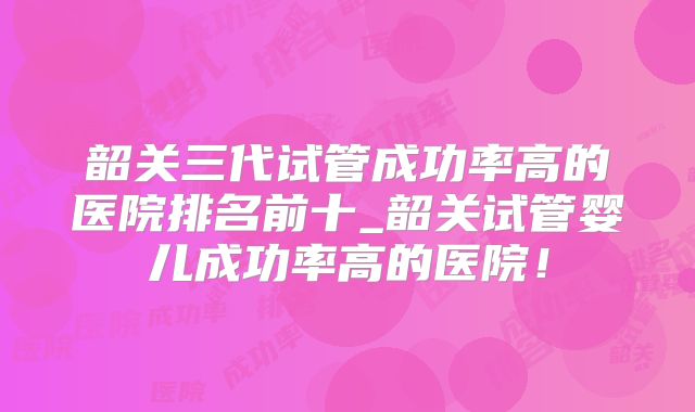 韶关三代试管成功率高的医院排名前十_韶关试管婴儿成功率高的医院！