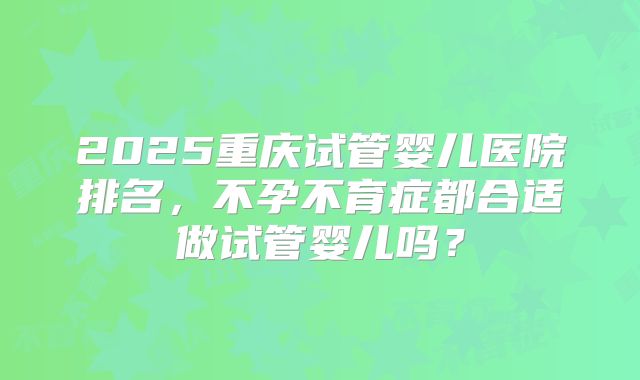 2025重庆试管婴儿医院排名，不孕不育症都合适做试管婴儿吗？