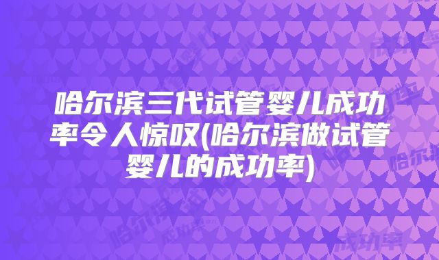 哈尔滨三代试管婴儿成功率令人惊叹(哈尔滨做试管婴儿的成功率)