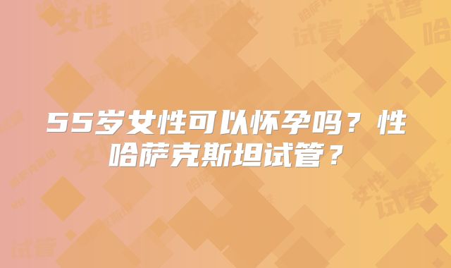 55岁女性可以怀孕吗？性哈萨克斯坦试管？