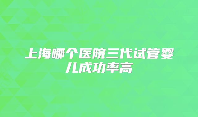 上海哪个医院三代试管婴儿成功率高