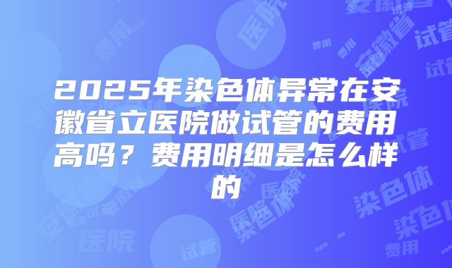 2025年染色体异常在安徽省立医院做试管的费用高吗?费用明细是怎么样的