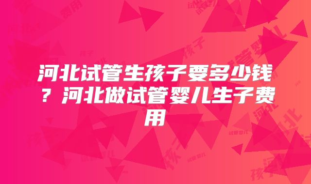 河北试管生孩子要多少钱？河北做试管婴儿生子费用
