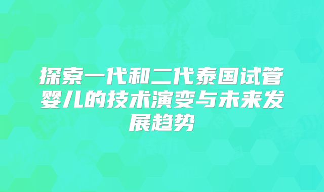 探索一代和二代泰国试管婴儿的技术演变与未来发展趋势