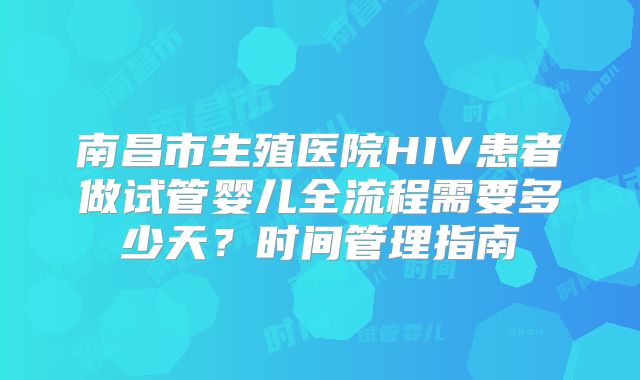 南昌市生殖医院HIV患者做试管婴儿全流程需要多少天？时间管理指南