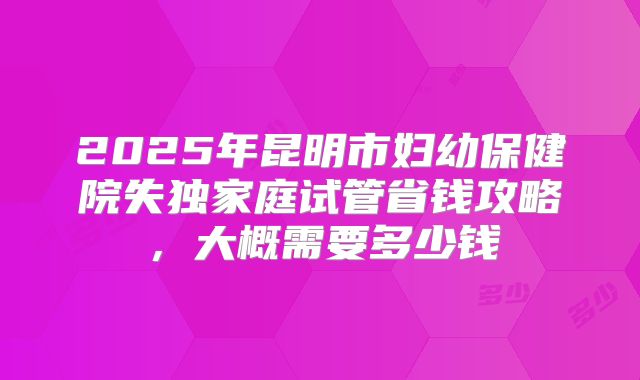 2025年昆明市妇幼保健院失独家庭试管省钱攻略，大概需要多少钱