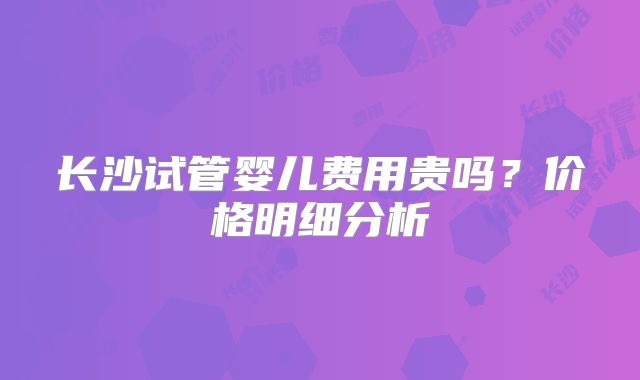 长沙试管婴儿费用贵吗？价格明细分析