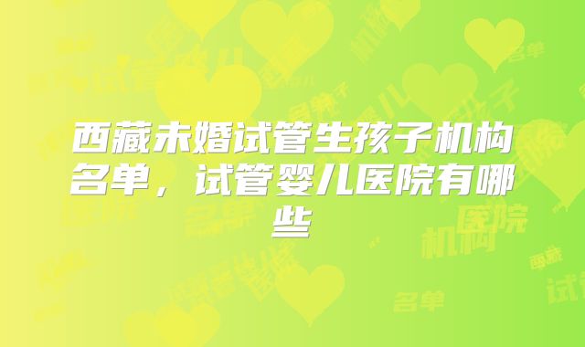 西藏未婚试管生孩子机构名单,试管婴儿医院有哪些