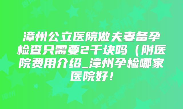 漳州公立医院做夫妻备孕检查只需要2千块吗（附医院费用介绍_漳州孕检哪家医院好！