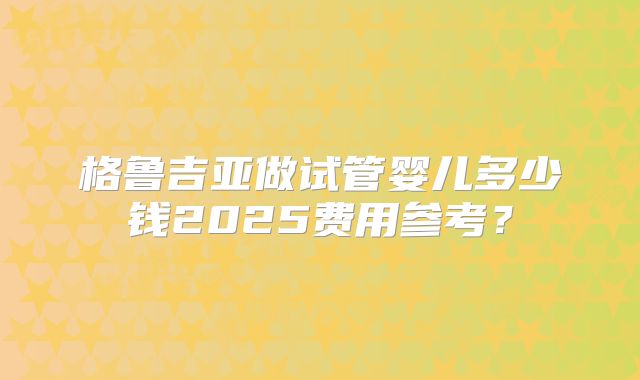 格鲁吉亚做试管婴儿多少钱2025费用参考?