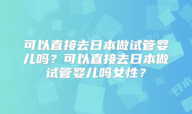 可以直接去日本做试管婴儿吗?可以直接去日本做试管婴儿吗女性?
