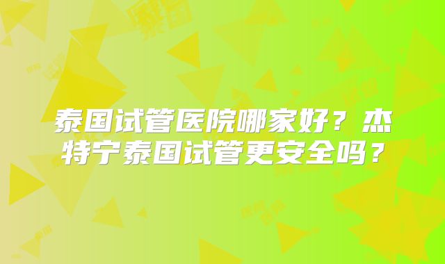 泰国试管医院哪家好？杰特宁泰国试管更安全吗？