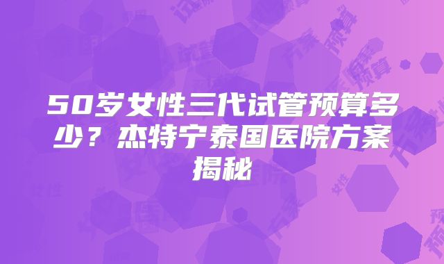 50岁女性三代试管预算多少？杰特宁泰国医院方案揭秘