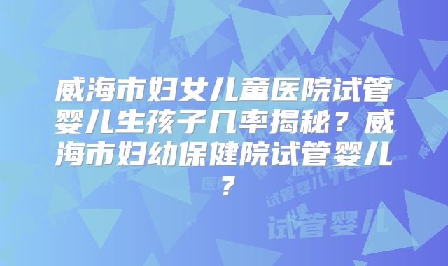 威海市妇女儿童医院试管婴儿生孩子几率揭秘?威海市妇幼保健院试管婴儿?