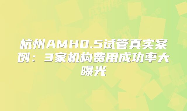 杭州AMH0.5试管真实案例：3家机构费用成功率大曝光