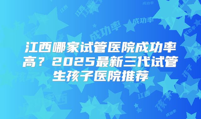 江西哪家试管医院成功率高？2025最新三代试管生孩子医院推荐