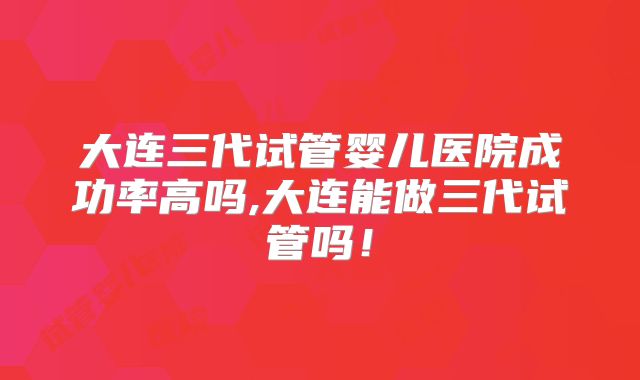 大连三代试管婴儿医院成功率高吗,大连能做三代试管吗！