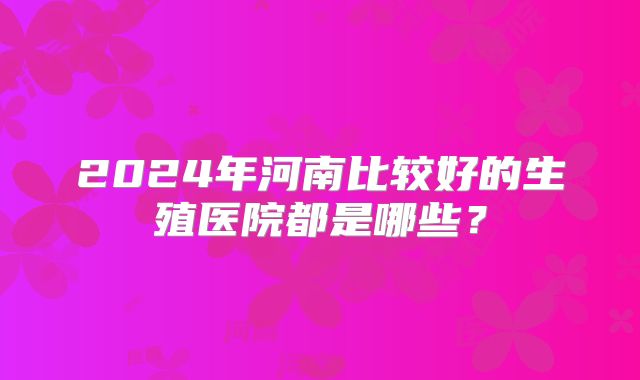 2024年河南比较好的生殖医院都是哪些？
