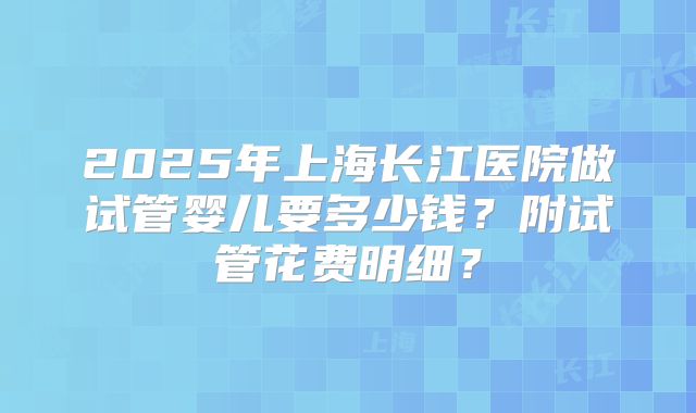 2025年上海长江医院做试管婴儿要多少钱?附试管花费明细?