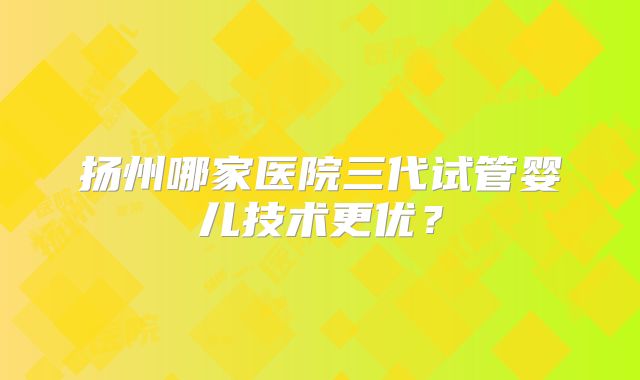 扬州哪家医院三代试管婴儿技术更优？