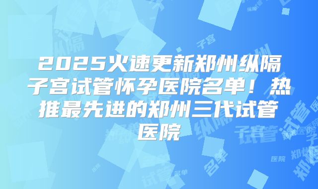 2025火速更新郑州纵隔子宫试管怀孕医院名单！热推最先进的郑州三代试管医院