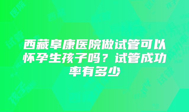 西藏阜康医院做试管可以怀孕生孩子吗？试管成功率有多少