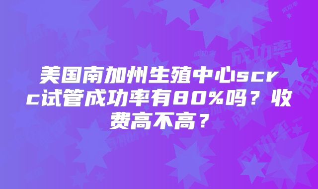 美国南加州生殖中心scrc试管成功率有80%吗？收费高不高？