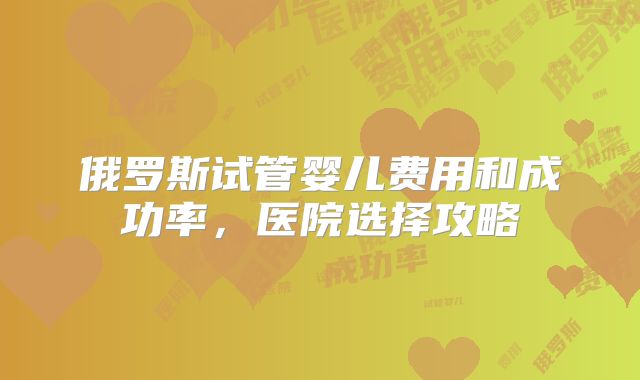 俄罗斯试管婴儿费用和成功率，医院选择攻略