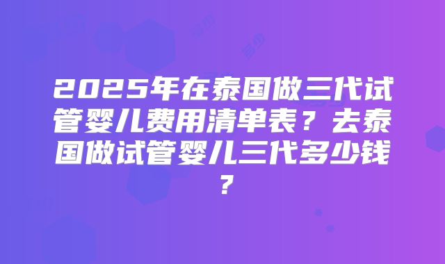 2025年在泰国做三代试管婴儿费用清单表？去泰国做试管婴儿三代多少钱？