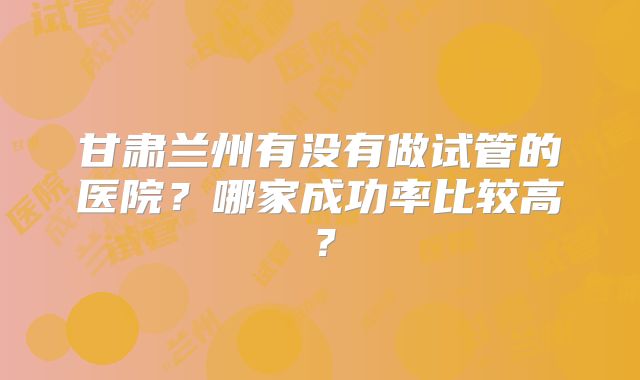 甘肃兰州有没有做试管的医院？哪家成功率比较高？