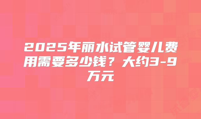 2025年丽水试管婴儿费用需要多少钱？大约3-9万元